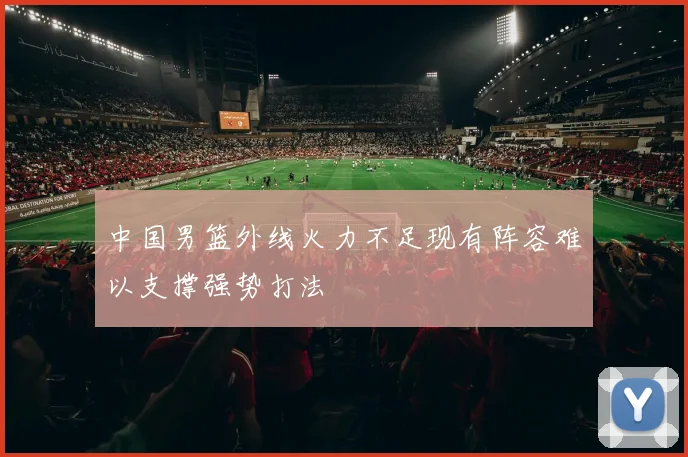 中国男篮外线火力不足现有阵容难以支撑强势打法