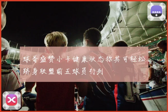球哥盛赞小卡健康状态称其可轻松跻身联盟前五球员行列