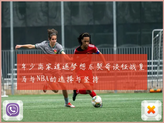 年少离家追逐梦想东契奇谈征战皇马与NBA的选择与坚持