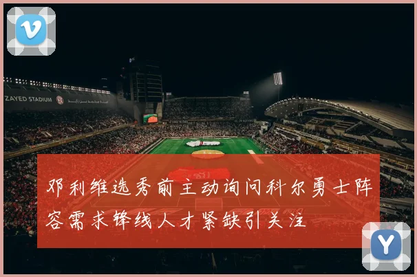 邓利维选秀前主动询问科尔勇士阵容需求锋线人才紧缺引关注