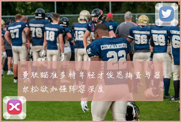 曼联瞄准多特年轻才俊恩梅查与吕尔松欲加强阵容深度