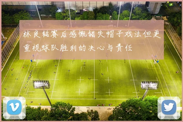 林良铭赛后感慨错失帽子戏法但更重视球队胜利的决心与责任