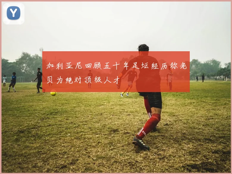 加利亚尼回顾五十年足坛经历称老贝为绝对顶级人才