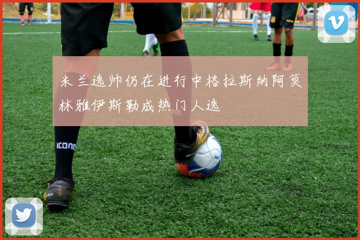 米兰选帅仍在进行中格拉斯纳阿莫林雅伊斯勒成热门人选