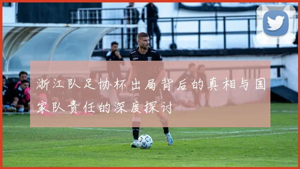 浙江队足协杯出局背后的真相与国家队责任的深度探讨
