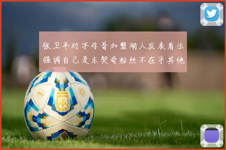 张卫平对字母哥加盟湖人发表看法强调自己是东契奇粉丝不在乎其他球员动态