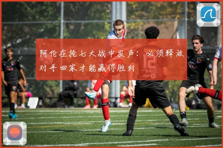 阿伦在抢七大战中发声：必须释放对手回家才能赢得胜利