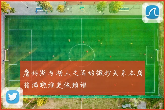 詹姆斯与湖人之间的微妙关系本周将揭晓谁更依赖谁